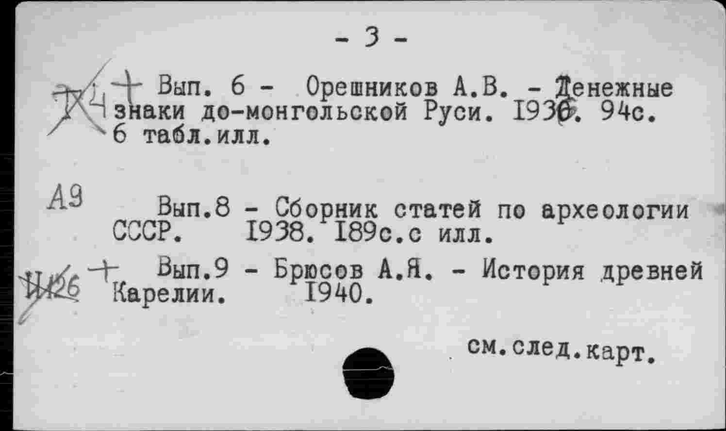 ﻿- з -
-Wjj'4' Вып. 6 - Орешников А.В. - Денежные л ' знаки до-монгольской Руси. 193$. 94с.
7	6 табл.илл.
■ J Вып.8 - Сборник статей по археологии СССР. 1938. 189с.с илл.
V.-3" Вып.9 - Брюсов А.Я. - История древней £-9 Карелии. 1940.

см.след.карт.